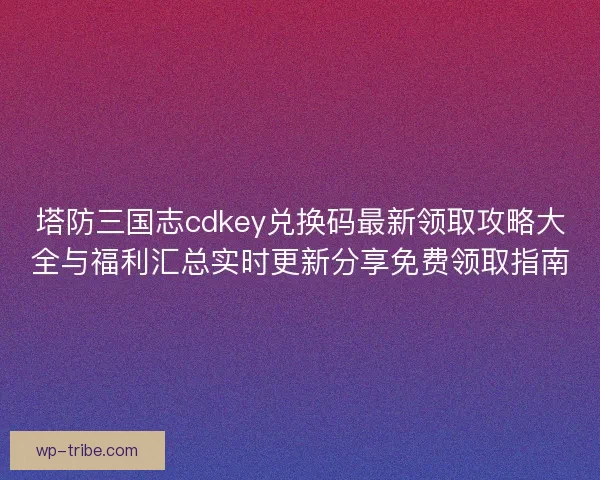 塔防三国志cdkey兑换码最新领取攻略大全与福利汇总实时更新分享免费领取指南