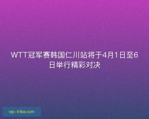 WTT冠军赛韩国仁川站将于4月1日至6日举行精彩对决