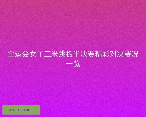 全运会女子三米跳板半决赛精彩对决赛况一览