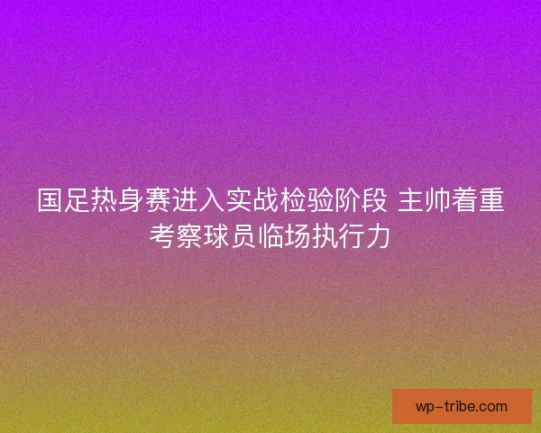 国足热身赛进入实战检验阶段 主帅着重考察球员临场执行力