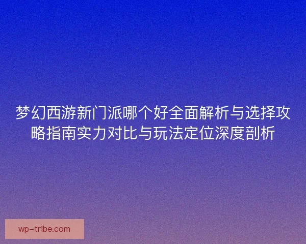 梦幻西游新门派哪个好全面解析与选择攻略指南实力对比与玩法定位深度剖析
