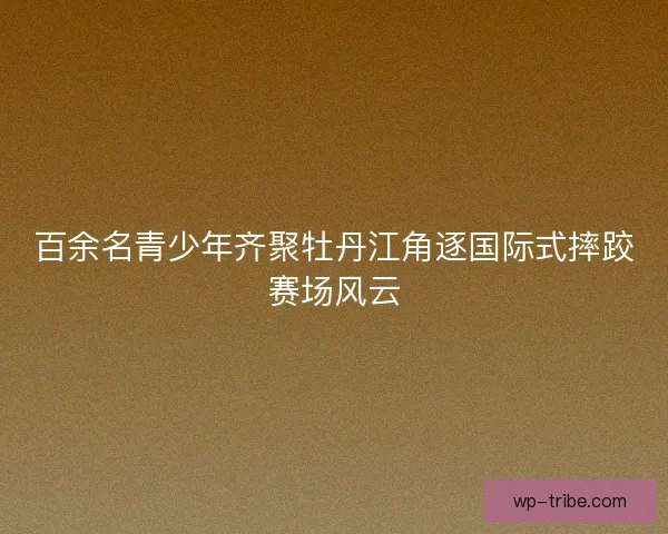 百余名青少年齐聚牡丹江角逐国际式摔跤赛场风云