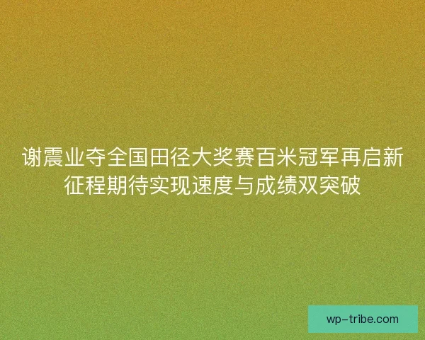谢震业夺全国田径大奖赛百米冠军再启新征程期待实现速度与成绩双突破